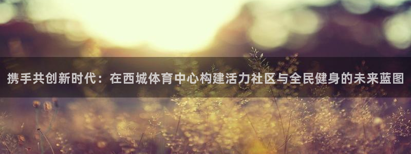 意昂3体育：携手共创新时代：在西城体育中心构建活力社区与全民健身的未来蓝图